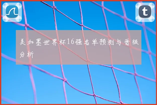 美加墨世界杯16强名单预测与晋级分析