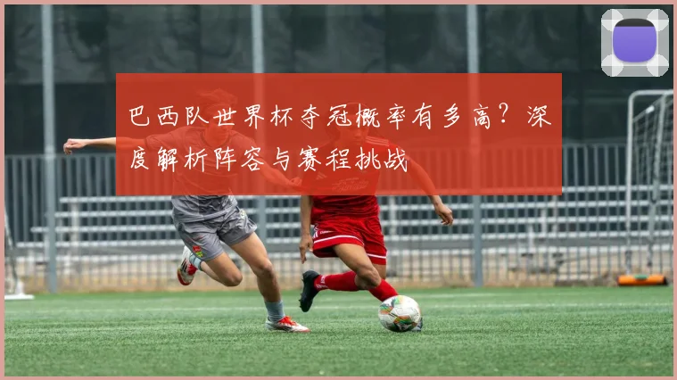 巴西队世界杯夺冠概率有多高？深度解析阵容与赛程挑战